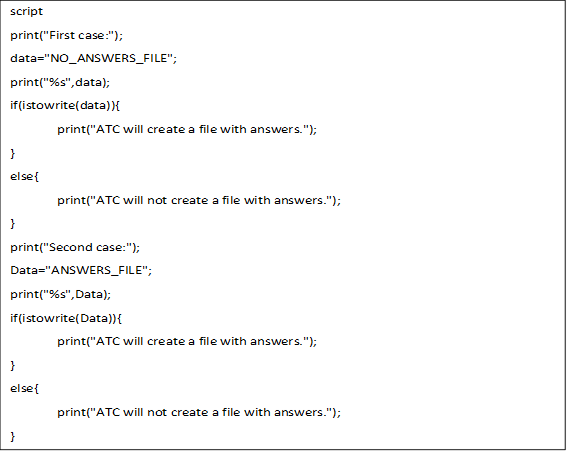 script
print("First case:");
data="NO_ANSWERS_FILE";
print("%s",data);
if(istowrite(data)){
	print("ATC will create a file with answers.");
}
else{
 	print("ATC will not create a file with answers.");
}
print("Second case:");
Data="ANSWERS_FILE";
print("%s",Data);
if(istowrite(Data)){
	print("ATC will create a file with answers.");
}
else{
	print("ATC will not create a file with answers.");
}

